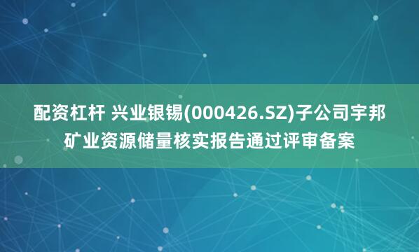 配资杠杆 兴业银锡(000426.SZ)子公司宇邦矿业资源储量核实报告通过评审备案