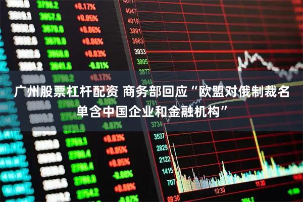 广州股票杠杆配资 商务部回应“欧盟对俄制裁名单含中国企业和金融机构”