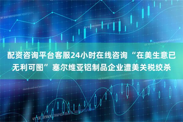 配资咨询平台客服24小时在线咨询 “在美生意已无利可图” 塞尔维亚铝制品企业遭美关税绞杀