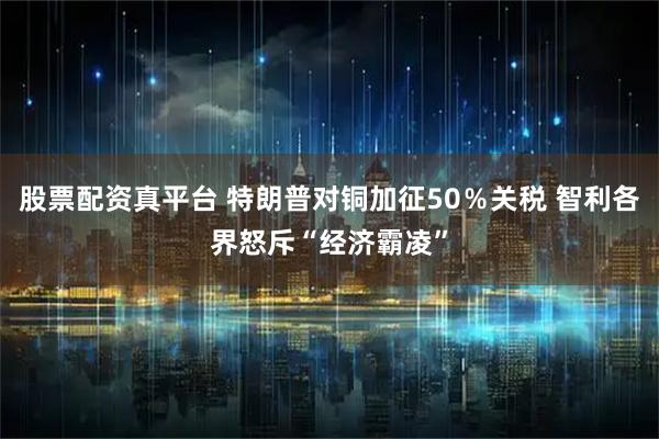 股票配资真平台 特朗普对铜加征50％关税 智利各界怒斥“经济霸凌”