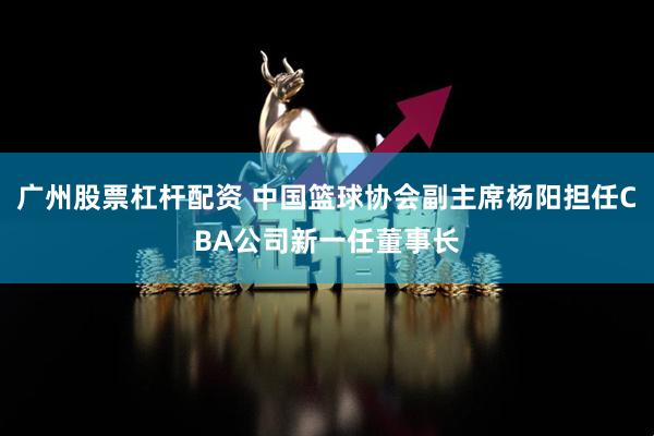 广州股票杠杆配资 中国篮球协会副主席杨阳担任CBA公司新一任董事长