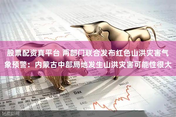 股票配资真平台 两部门联合发布红色山洪灾害气象预警：内蒙古中部局地发生山洪灾害可能性很大