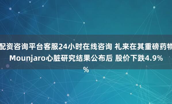 配资咨询平台客服24小时在线咨询 礼来在其重磅药物Mounjaro心脏研究结果公布后 股价下跌4.9%