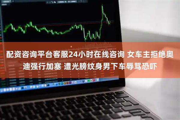 配资咨询平台客服24小时在线咨询 女车主拒绝奥迪强行加塞 遭光膀纹身男下车辱骂恐吓