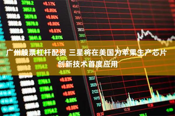 广州股票杠杆配资 三星将在美国为苹果生产芯片 创新技术首度应用