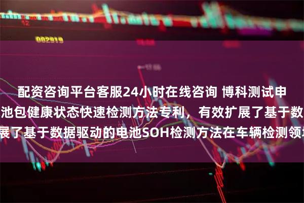 配资咨询平台客服24小时在线咨询 博科测试申请针对车用磷酸铁锂电池包健康状态快速检测方法专利，有效扩展了基于数据驱动的电池SOH检测方法在车辆检测领域的应用_企业