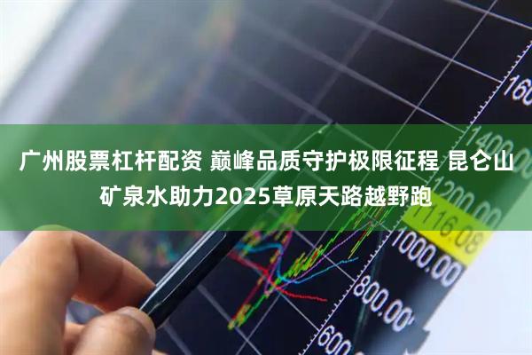广州股票杠杆配资 巅峰品质守护极限征程 昆仑山矿泉水助力2025草原天路越野跑