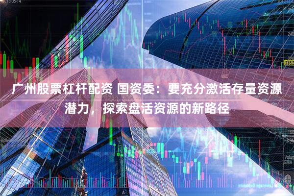 广州股票杠杆配资 国资委：要充分激活存量资源潜力，探索盘活资源的新路径