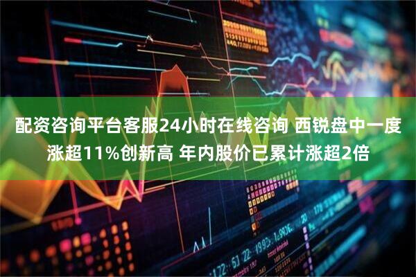 配资咨询平台客服24小时在线咨询 西锐盘中一度涨超11%创新高 年内股价已累计涨超2倍