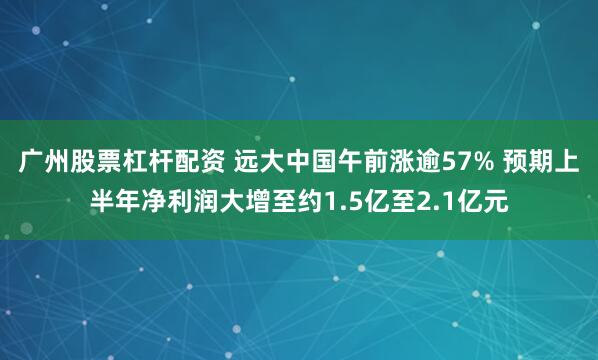 广州股票杠杆配资 远大中国午前涨逾57% 预期上半年净利润大增至约1.5亿至2.1亿元