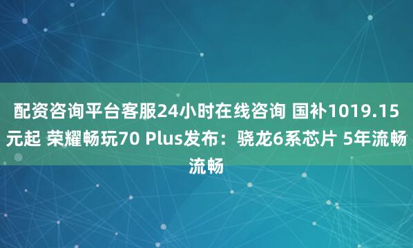 配资咨询平台客服24小时在线咨询 国补1019.15元起 荣耀畅玩70 Plus发布：骁龙6系芯片 5年流畅