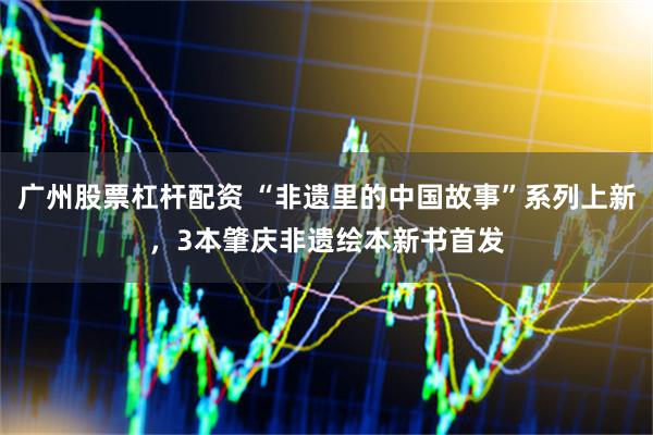 广州股票杠杆配资 “非遗里的中国故事”系列上新，3本肇庆非遗绘本新书首发