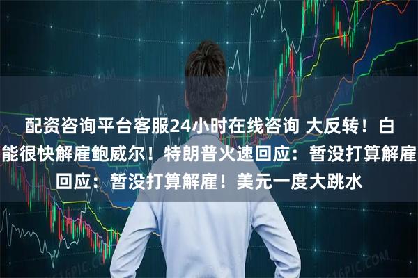 配资咨询平台客服24小时在线咨询 大反转！白宫官员：特朗普可能很快解雇鲍威尔！特朗普火速回应：暂没打算解雇！美元一度大跳水