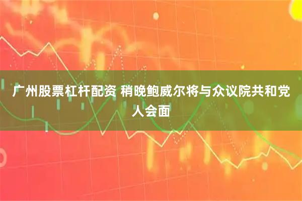 广州股票杠杆配资 稍晚鲍威尔将与众议院共和党人会面