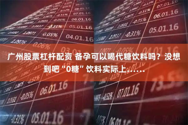 广州股票杠杆配资 备孕可以喝代糖饮料吗？没想到吧“0糖”饮料实际上……