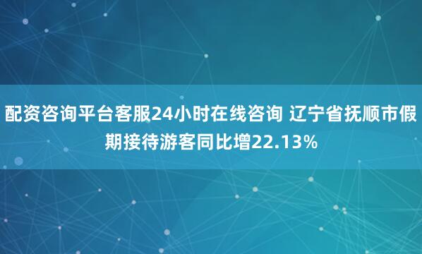 配资咨询平台客服24小时在线咨询 辽宁省抚顺市假期接待游客同比增22.13%