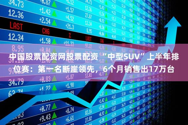 中国股票配资网股票配资 “中型SUV”上半年排位赛：第一名断崖领先，6个月销售出17万台