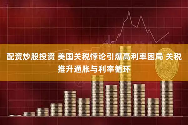配资炒股投资 美国关税悖论引爆高利率困局 关税推升通胀与利率循环