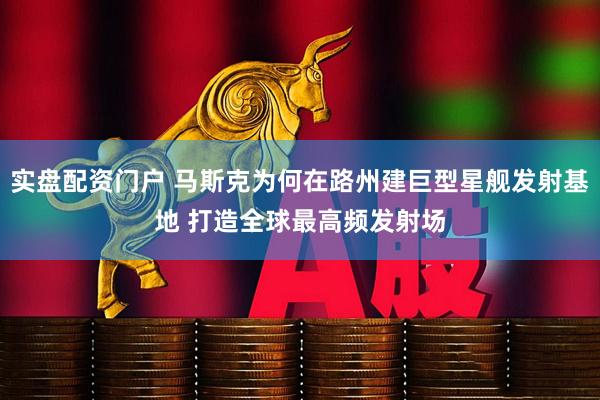实盘配资门户 马斯克为何在路州建巨型星舰发射基地 打造全球最高频发射场