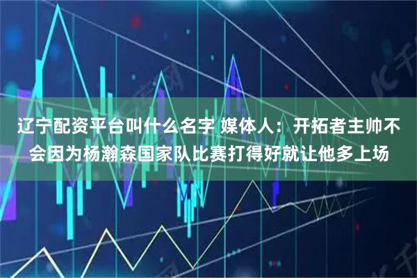 辽宁配资平台叫什么名字 媒体人：开拓者主帅不会因为杨瀚森国家队比赛打得好就让他多上场