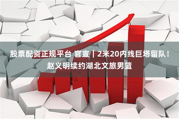 股票配资正规平台 官宣｜2米20内线巨塔留队！赵义明续约湖北文旅男篮